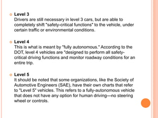  Level 3
Drivers are still necessary in level 3 cars, but are able to
completely shift "safety-critical functions" to the vehicle, under
certain traffic or environmental conditions.
 Level 4
This is what is meant by "fully autonomous." According to the
DOT, level 4 vehicles are "designed to perform all safety-
critical driving functions and monitor roadway conditions for an
entire trip.
 Level 5
It should be noted that some organizations, like the Society of
Automotive Engineers (SAE), have their own charts that refer
to "Level 5" vehicles. This refers to a fully-autonomous vehicle
that does not have any option for human driving—no steering
wheel or controls.
 