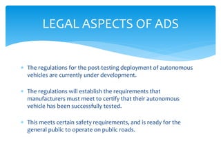  The regulations for the post-testing deployment of autonomous
vehicles are currently under development.
 The regulations will establish the requirements that
manufacturers must meet to certify that their autonomous
vehicle has been successfully tested.
 This meets certain safety requirements, and is ready for the
general public to operate on public roads.
LEGAL ASPECTS OF ADS
 