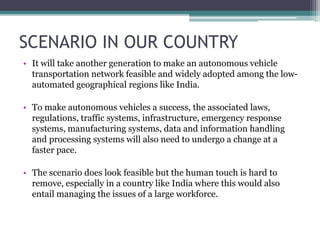 SCENARIO IN OUR COUNTRY
• It will take another generation to make an autonomous vehicle
transportation network feasible and widely adopted among the low-
automated geographical regions like India.
• To make autonomous vehicles a success, the associated laws,
regulations, traffic systems, infrastructure, emergency response
systems, manufacturing systems, data and information handling
and processing systems will also need to undergo a change at a
faster pace.
• The scenario does look feasible but the human touch is hard to
remove, especially in a country like India where this would also
entail managing the issues of a large workforce.
 