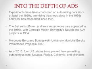 INTO THE DEPTH OF ADS
• Experiments have been conducted on automating cars since
at least the 1920s, promising trials took place in the 1950s
and work has proceeded since then.
• The first self-sufficient and truly autonomous cars appeared in
the 1980s, with Carnegie Mellon University's Navlab and ALV
projects in 1984.
• Mercedes-Benz and Bundeswehr University Munich's Eureka
Prometheus Project in 1987.
• As of 2013, four U.S. states have passed laws permitting
autonomous cars: Nevada, Florida, California, and Michigan.
 