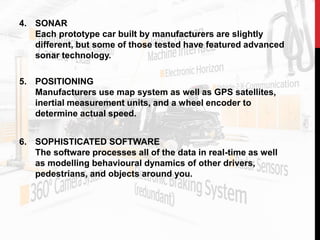 4. SONAR
Each prototype car built by manufacturers are slightly
different, but some of those tested have featured advanced
sonar technology.
5. POSITIONING
Manufacturers use map system as well as GPS satellites,
inertial measurement units, and a wheel encoder to
determine actual speed.
6. SOPHISTICATED SOFTWARE
The software processes all of the data in real-time as well
as modelling behavioural dynamics of other drivers,
pedestrians, and objects around you.
 