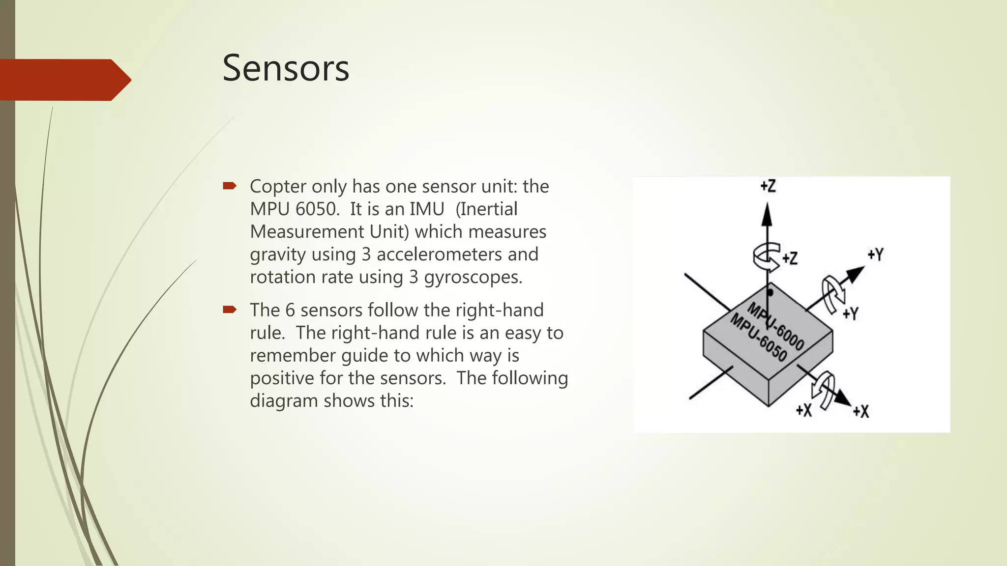 Sensors
 Copter only has one sensor unit: the
MPU 6050. It is an IMU (Inertial
Measurement Unit) which measures
gravity using 3 accelerometers and
rotation rate using 3 gyroscopes.
 The 6 sensors follow the right-hand
rule. The right-hand rule is an easy to
remember guide to which way is
positive for the sensors. The following
diagram shows this:
 