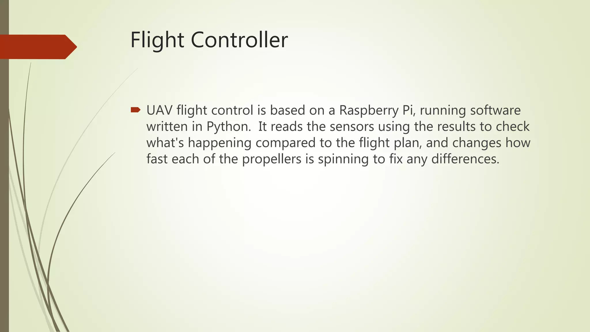 Flight Controller
 UAV flight control is based on a Raspberry Pi, running software
written in Python. It reads the sensors using the results to check
what's happening compared to the flight plan, and changes how
fast each of the propellers is spinning to fix any differences.
 