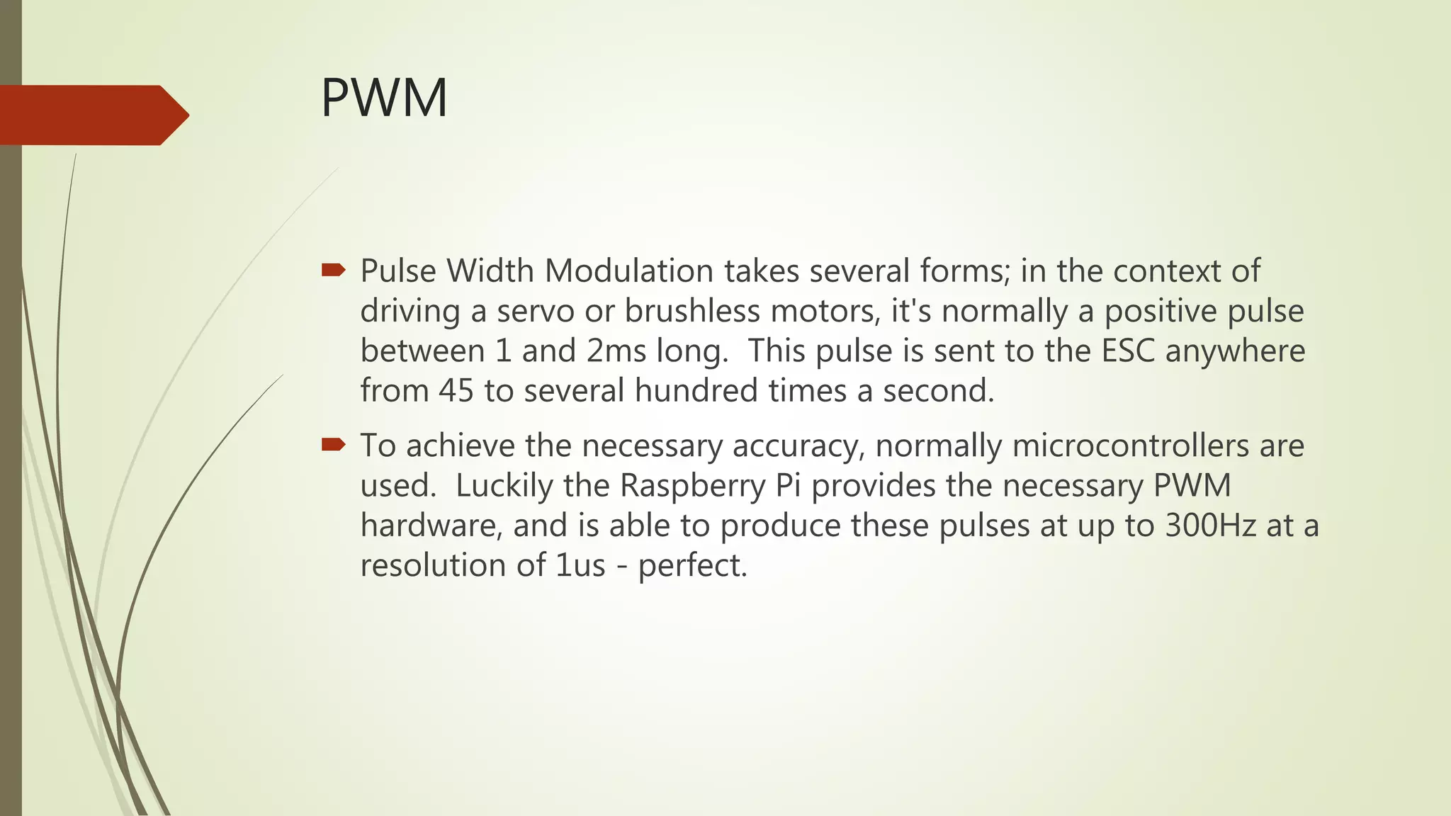 PWM
 Pulse Width Modulation takes several forms; in the context of
driving a servo or brushless motors, it's normally a positive pulse
between 1 and 2ms long. This pulse is sent to the ESC anywhere
from 45 to several hundred times a second.
 To achieve the necessary accuracy, normally microcontrollers are
used. Luckily the Raspberry Pi provides the necessary PWM
hardware, and is able to produce these pulses at up to 300Hz at a
resolution of 1us - perfect.
 