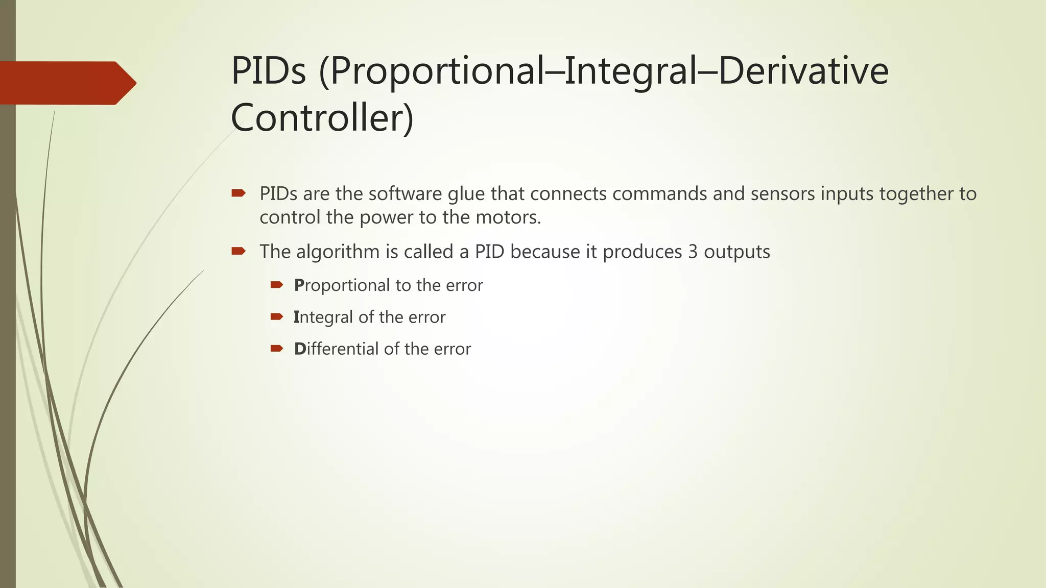 PIDs (Proportional–Integral–Derivative
Controller)
 PIDs are the software glue that connects commands and sensors inputs together to
control the power to the motors.
 The algorithm is called a PID because it produces 3 outputs
 Proportional to the error
 Integral of the error
 Differential of the error
 