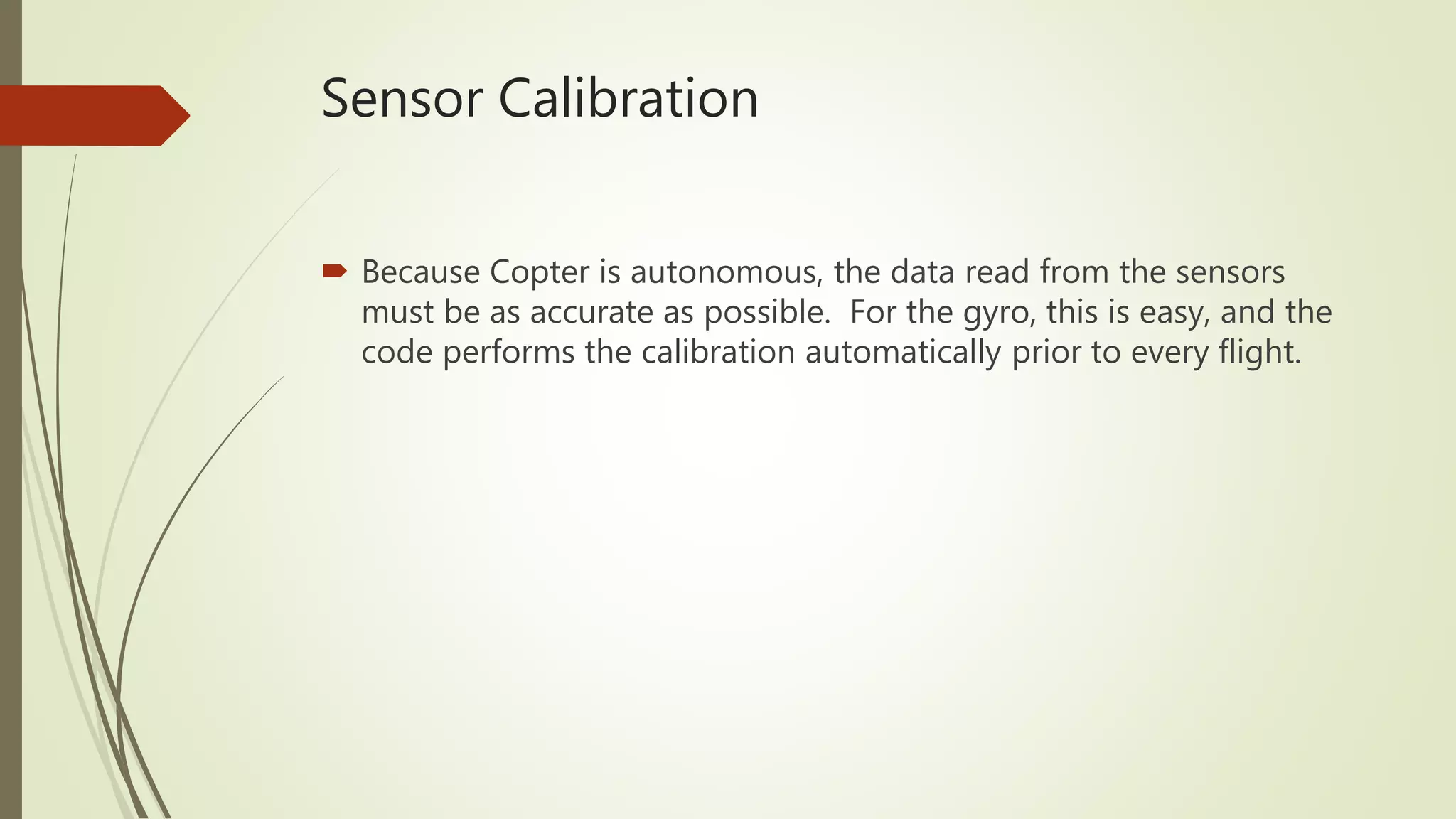 Sensor Calibration
 Because Copter is autonomous, the data read from the sensors
must be as accurate as possible. For the gyro, this is easy, and the
code performs the calibration automatically prior to every flight.
 