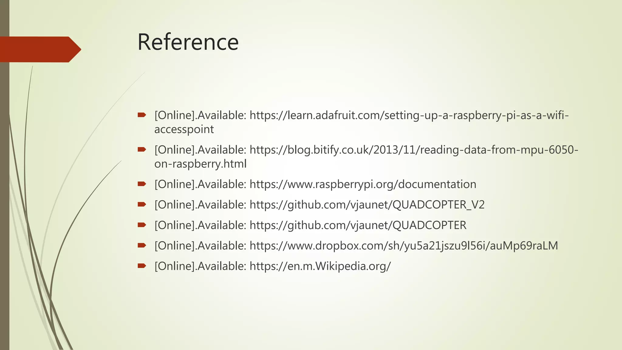 Reference
 [Online].Available: https://learn.adafruit.com/setting-up-a-raspberry-pi-as-a-wifi-
accesspoint
 [Online].Available: https://blog.bitify.co.uk/2013/11/reading-data-from-mpu-6050-
on-raspberry.html
 [Online].Available: https://www.raspberrypi.org/documentation
 [Online].Available: https://github.com/vjaunet/QUADCOPTER_V2
 [Online].Available: https://github.com/vjaunet/QUADCOPTER
 [Online].Available: https://www.dropbox.com/sh/yu5a21jszu9l56i/auMp69raLM
 [Online].Available: https://en.m.Wikipedia.org/
 