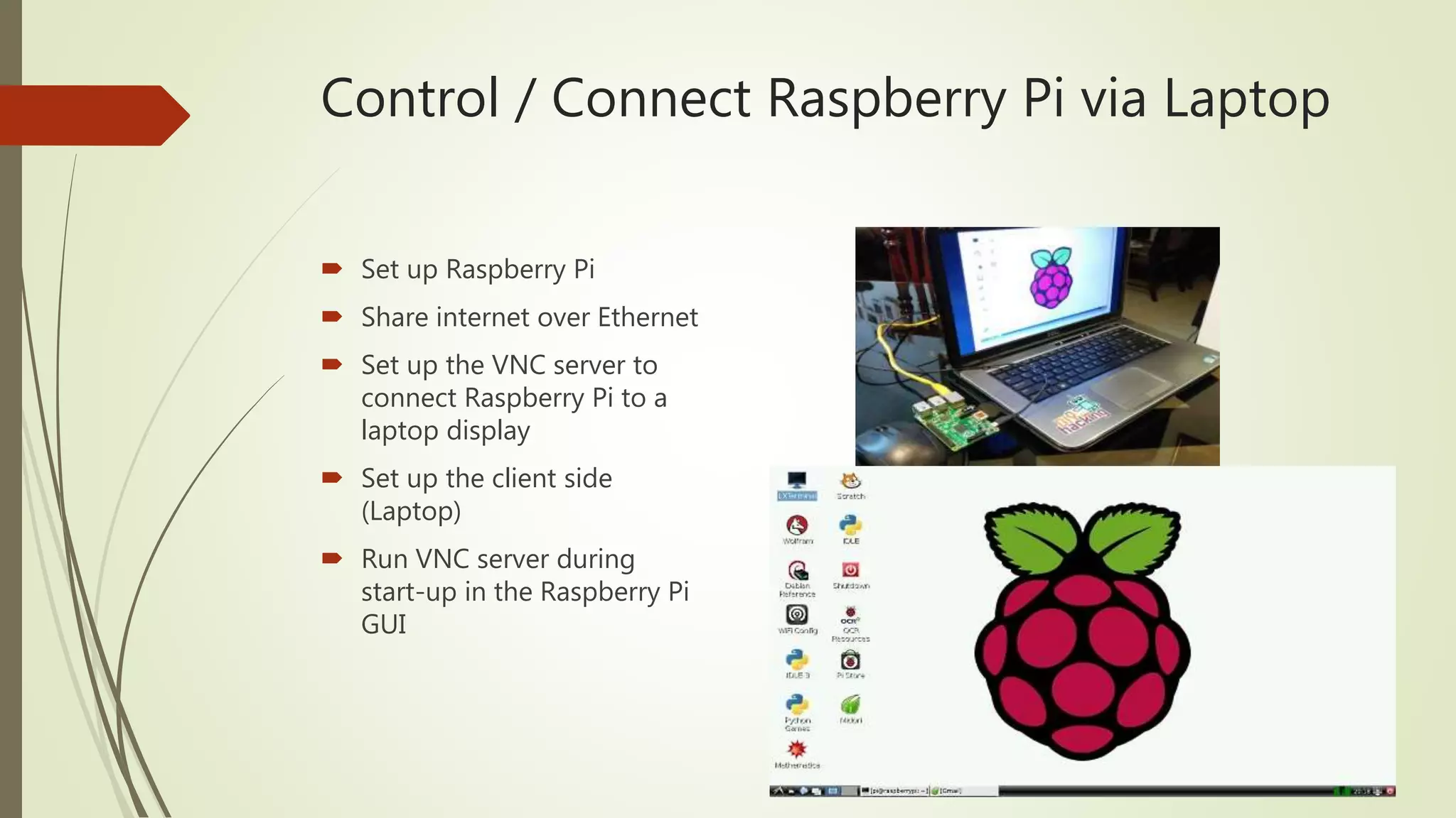 Control / Connect Raspberry Pi via Laptop
 Set up Raspberry Pi
 Share internet over Ethernet
 Set up the VNC server to
connect Raspberry Pi to a
laptop display
 Set up the client side
(Laptop)
 Run VNC server during
start-up in the Raspberry Pi
GUI
 