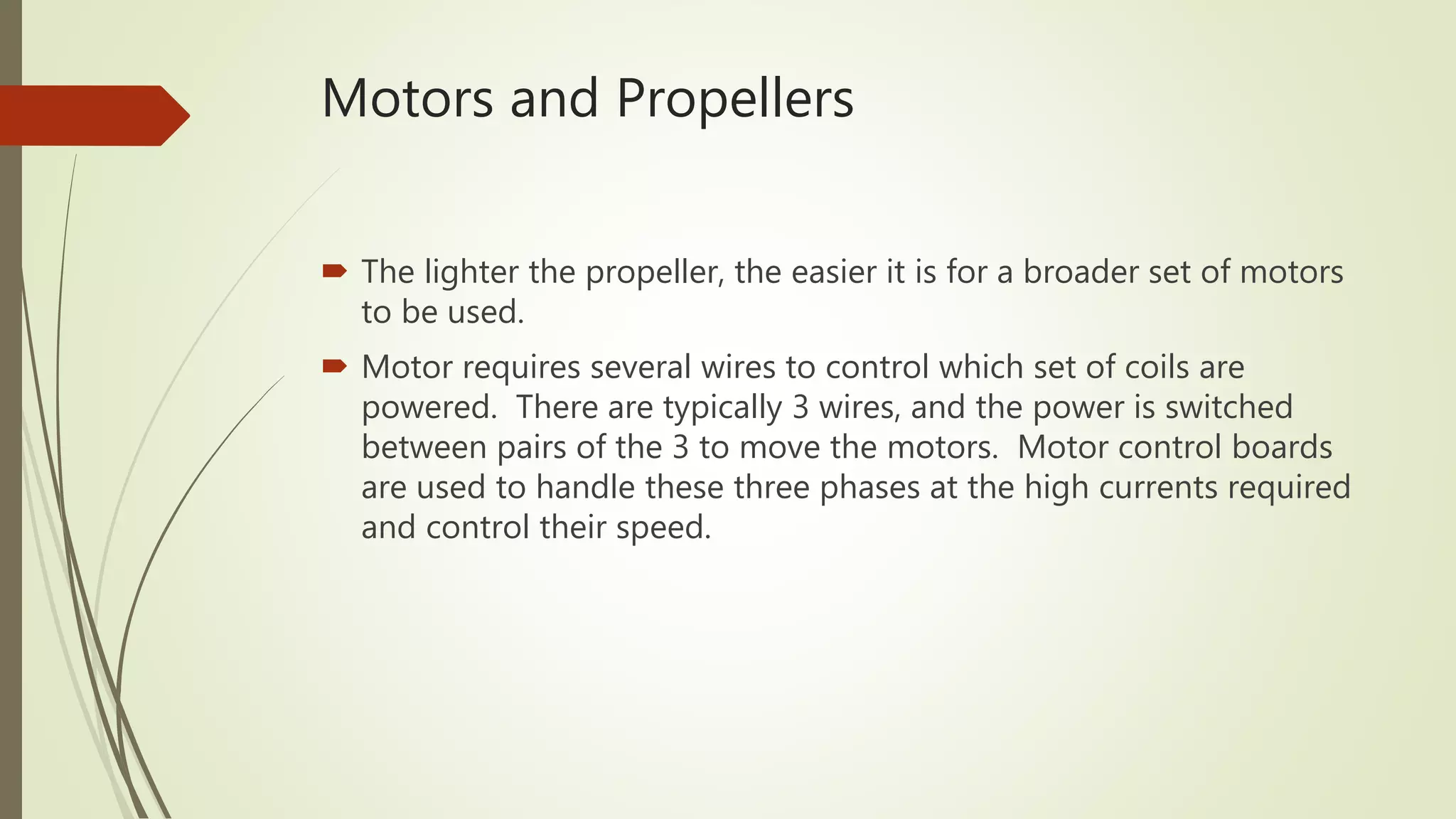 Motors and Propellers
 The lighter the propeller, the easier it is for a broader set of motors
to be used.
 Motor requires several wires to control which set of coils are
powered. There are typically 3 wires, and the power is switched
between pairs of the 3 to move the motors. Motor control boards
are used to handle these three phases at the high currents required
and control their speed.
 