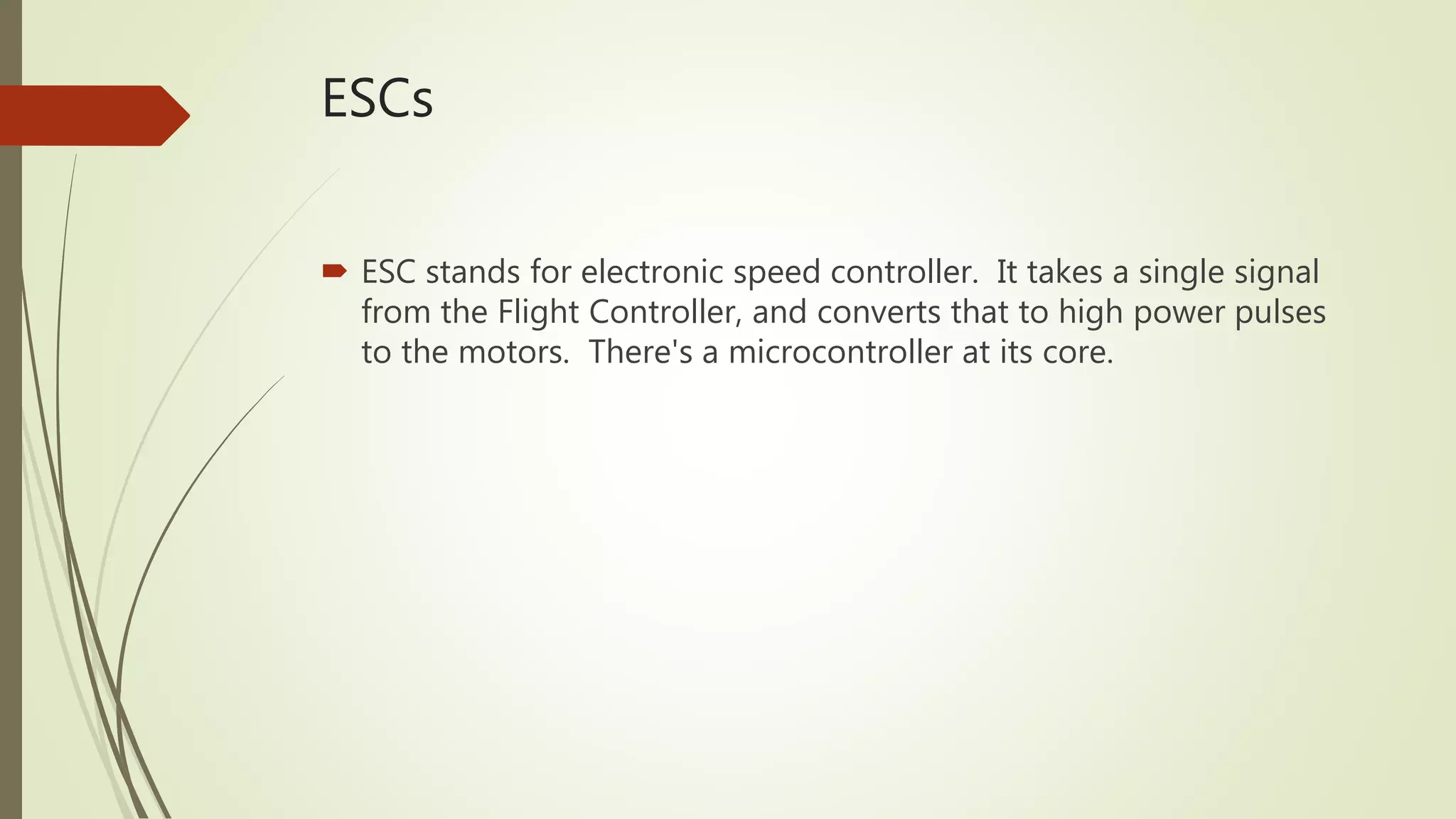 ESCs
 ESC stands for electronic speed controller. It takes a single signal
from the Flight Controller, and converts that to high power pulses
to the motors. There's a microcontroller at its core.
 