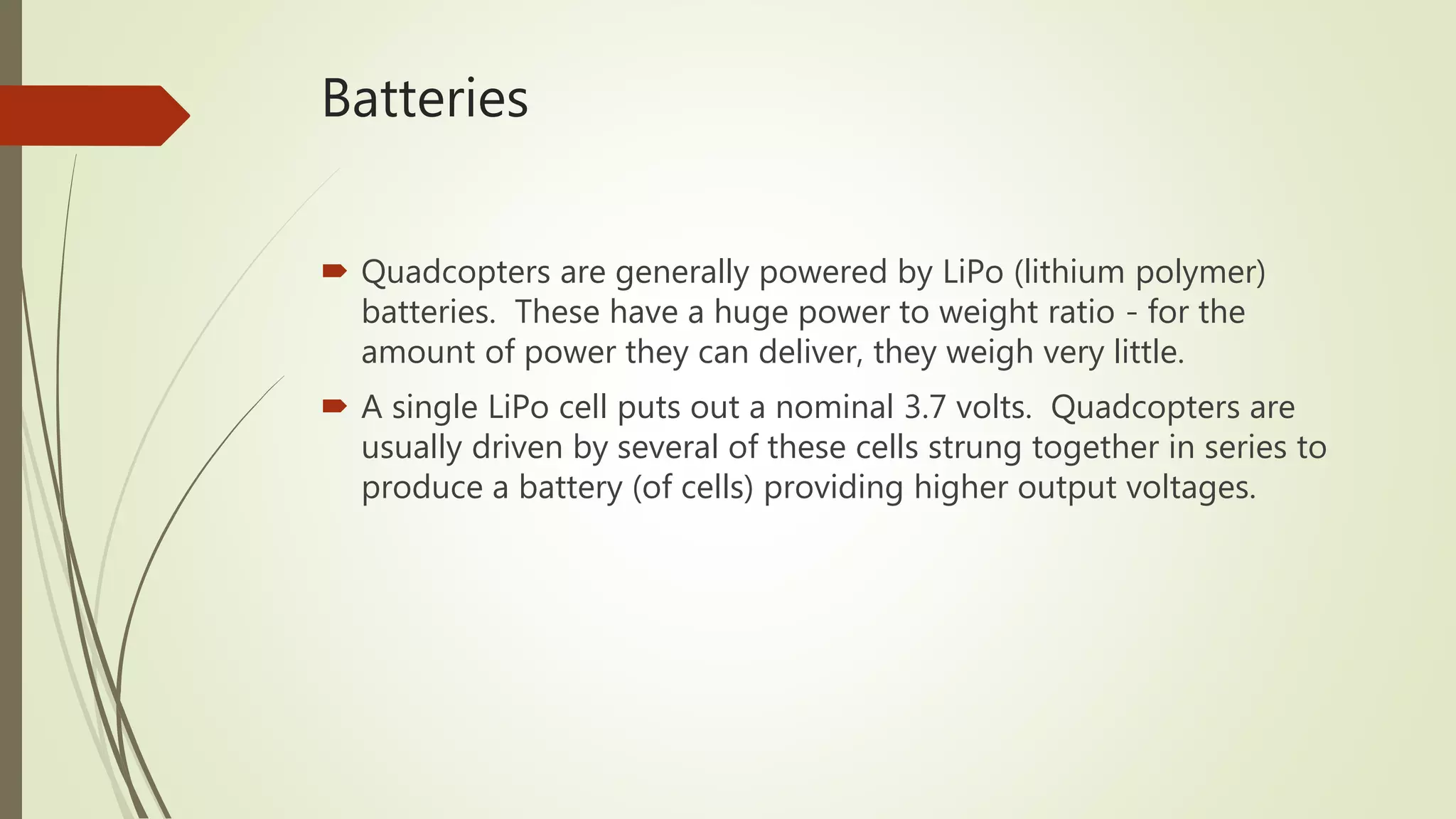 Batteries
 Quadcopters are generally powered by LiPo (lithium polymer)
batteries. These have a huge power to weight ratio - for the
amount of power they can deliver, they weigh very little.
 A single LiPo cell puts out a nominal 3.7 volts. Quadcopters are
usually driven by several of these cells strung together in series to
produce a battery (of cells) providing higher output voltages.
 