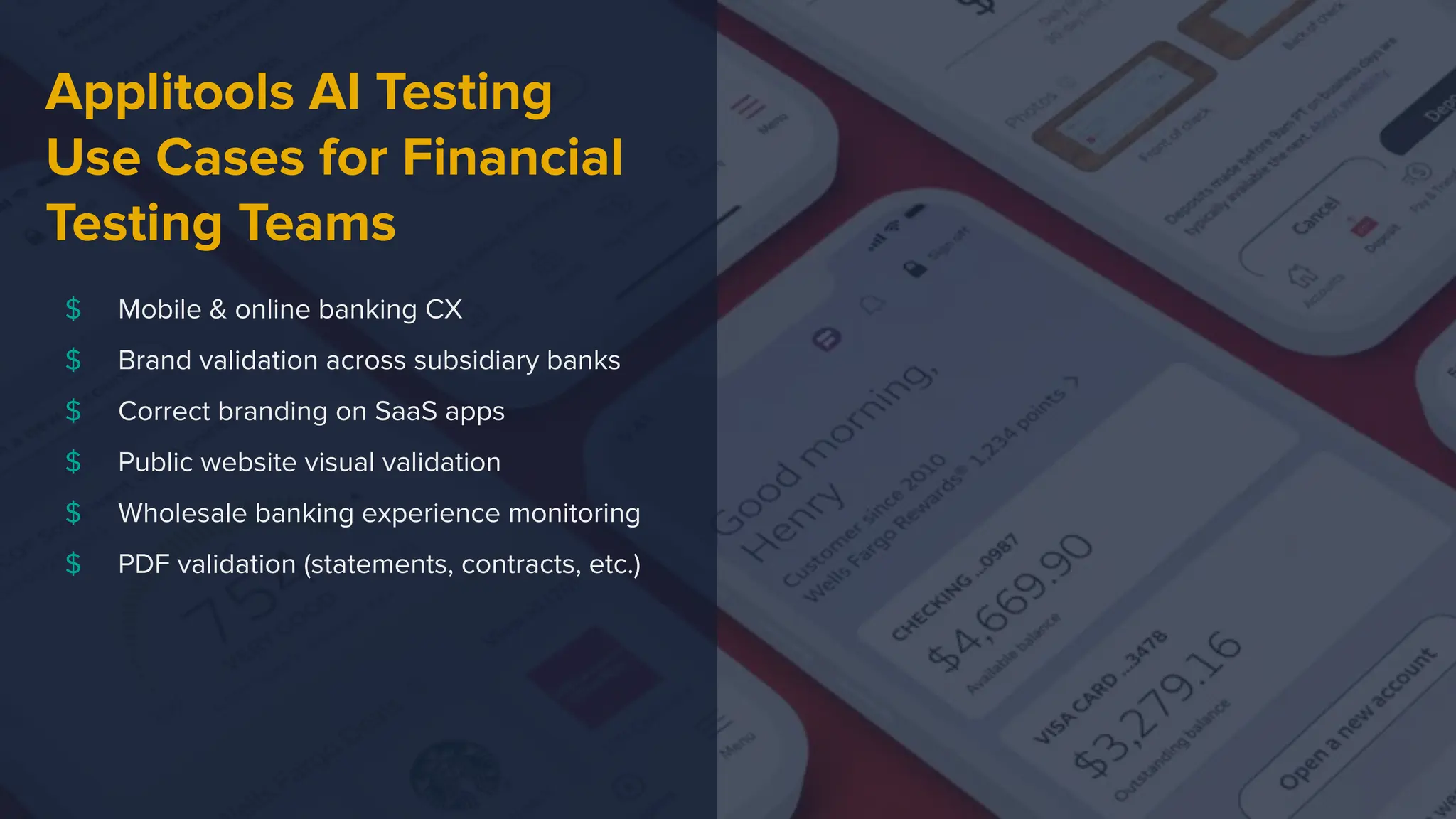 $ Mobile & online banking CX
$ Brand validation across subsidiary banks
$ Correct branding on SaaS apps
$ Public website visual validation
$ Wholesale banking experience monitoring
$ PDF validation (statements, contracts, etc.)
Applitools AI Testing
Use Cases for Financial
Testing Teams
 