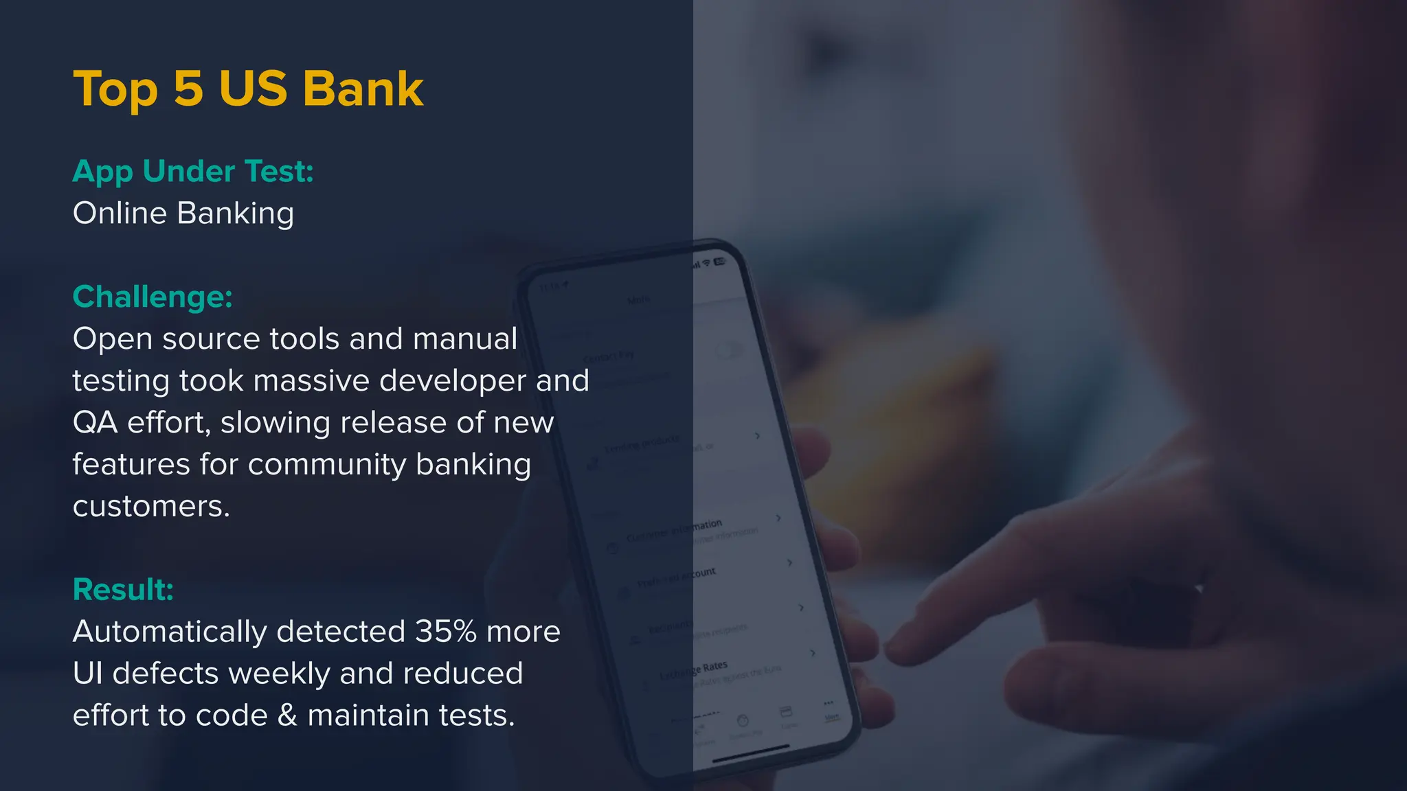 Top 5 US Bank
App Under Test:
Online Banking
Challenge:
Open source tools and manual
testing took massive developer and
QA eﬀort, slowing release of new
features for community banking
customers.
Result:
Automatically detected 35% more
UI defects weekly and reduced
eﬀort to code & maintain tests.
 