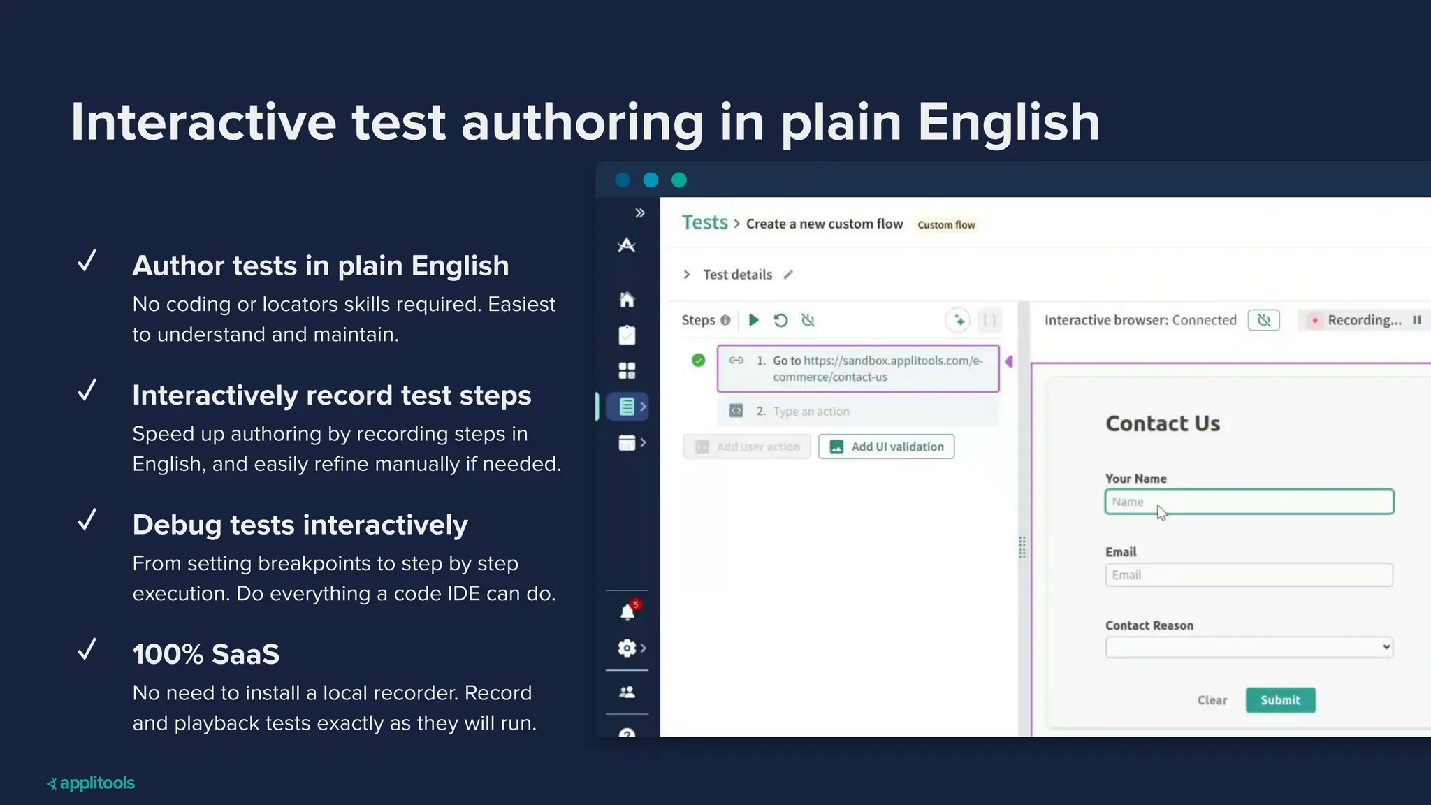 Interactive test authoring in plain English
✓ Author tests in plain English
No coding or locators skills required. Easiest
to understand and maintain.
✓ Interactively record test steps
Speed up authoring by recording steps in
English, and easily reﬁne manually if needed.
✓ Debug tests interactively
From setting breakpoints to step by step
execution. Do everything a code IDE can do.
✓ 100% SaaS
No need to install a local recorder. Record
and playback tests exactly as they will run.
 
