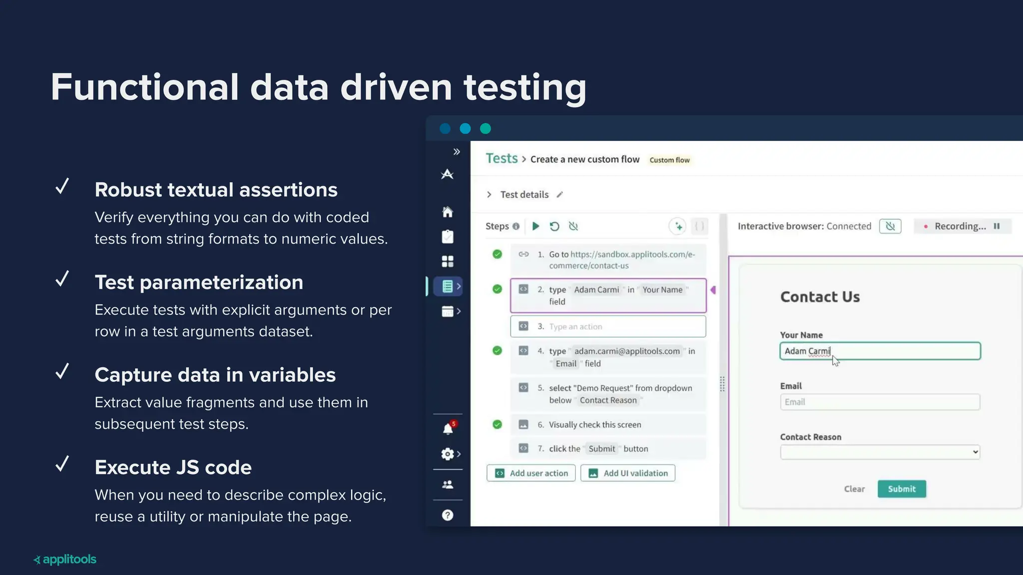 Functional data driven testing
✓ Robust textual assertions
Verify everything you can do with coded
tests from string formats to numeric values.
✓ Test parameterization
Execute tests with explicit arguments or per
row in a test arguments dataset.
✓ Capture data in variables
Extract value fragments and use them in
subsequent test steps.
✓ Execute JS code
When you need to describe complex logic,
reuse a utility or manipulate the page.
 