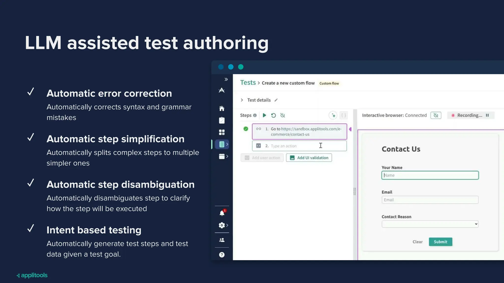 LLM assisted test authoring
✓ Automatic error correction
Automatically corrects syntax and grammar
mistakes
✓ Automatic step simpliﬁcation
Automatically splits complex steps to multiple
simpler ones
✓ Automatic step disambiguation
Automatically disambiguates step to clarify
how the step will be executed
✓ Intent based testing
Automatically generate test steps and test
data given a test goal.
 