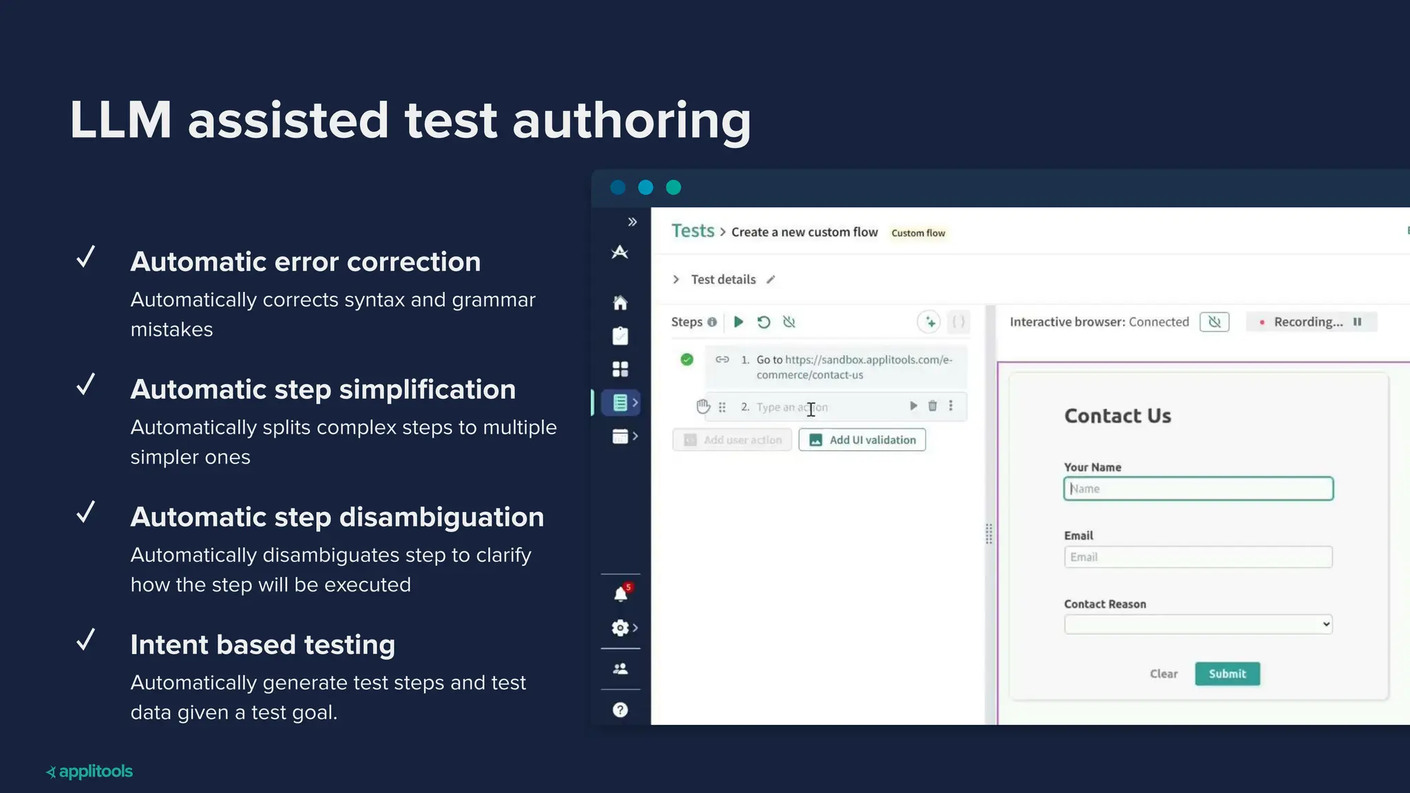 LLM assisted test authoring
✓ Automatic error correction
Automatically corrects syntax and grammar
mistakes
✓ Automatic step simpliﬁcation
Automatically splits complex steps to multiple
simpler ones
✓ Automatic step disambiguation
Automatically disambiguates step to clarify
how the step will be executed
✓ Intent based testing
Automatically generate test steps and test
data given a test goal.
 