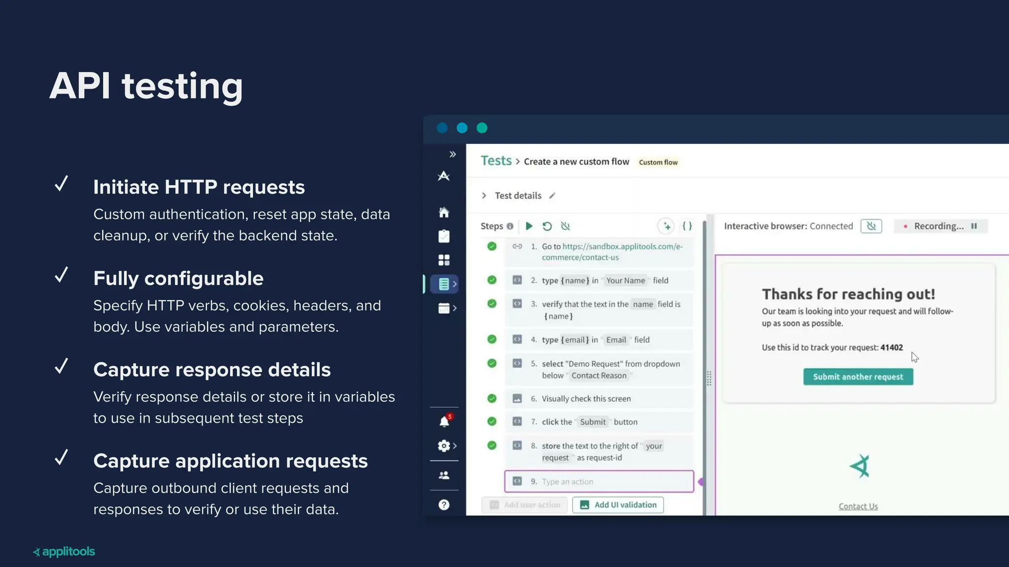 API testing
✓ Initiate HTTP requests
Custom authentication, reset app state, data
cleanup, or verify the backend state.
✓ Fully conﬁgurable
Specify HTTP verbs, cookies, headers, and
body. Use variables and parameters.
✓ Capture response details
Verify response details or store it in variables
to use in subsequent test steps
✓ Capture application requests
Capture outbound client requests and
responses to verify or use their data.
 
