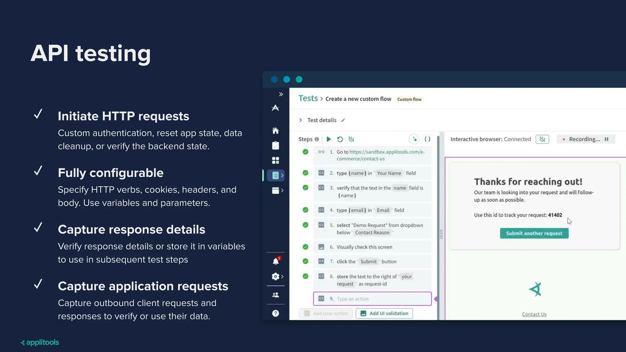 API testing
✓ Initiate HTTP requests
Custom authentication, reset app state, data
cleanup, or verify the backend state.
✓ Fully conﬁgurable
Specify HTTP verbs, cookies, headers, and
body. Use variables and parameters.
✓ Capture response details
Verify response details or store it in variables
to use in subsequent test steps
✓ Capture application requests
Capture outbound client requests and
responses to verify or use their data.
 
