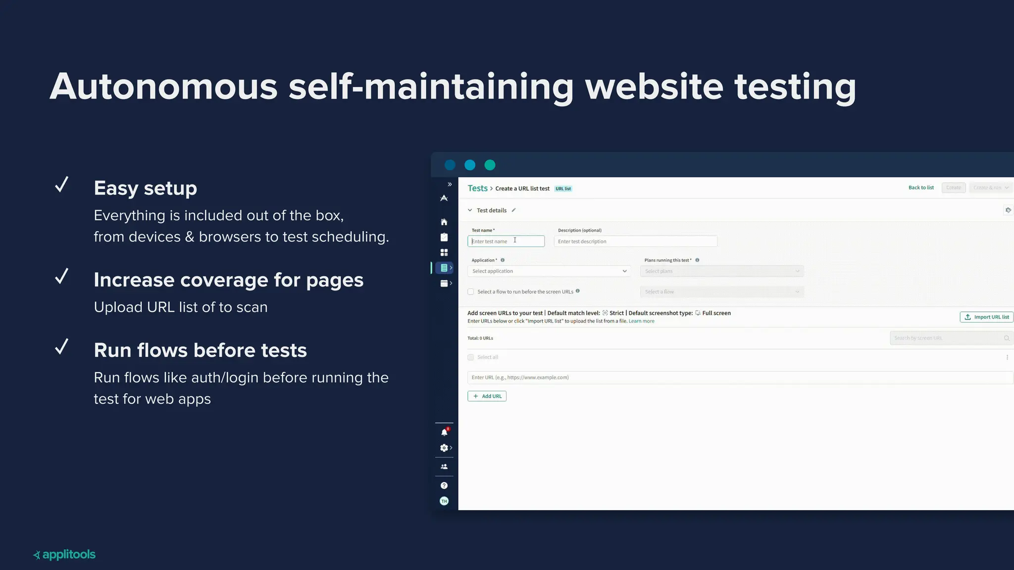 Autonomous self-maintaining website testing
✓ Easy setup
Everything is included out of the box,
from devices & browsers to test scheduling.
✓ Increase coverage for pages
Upload URL list of to scan
✓ Run ﬂows before tests
Run ﬂows like auth/login before running the
test for web apps
 
