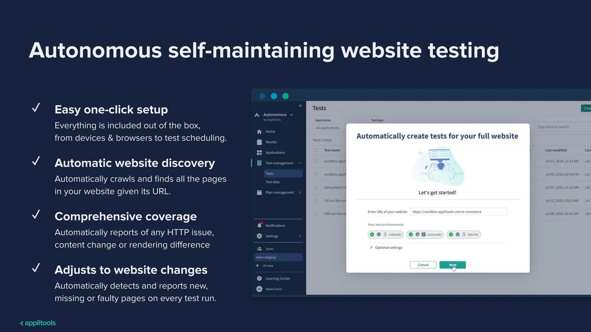 Autonomous self-maintaining website testing
✓ Easy one-click setup
Everything is included out of the box,
from devices & browsers to test scheduling.
✓ Automatic website discovery
Automatically crawls and ﬁnds all the pages
in your website given its URL.
✓ Comprehensive coverage
Automatically reports of any HTTP issue,
content change or rendering diﬀerence
✓ Adjusts to website changes
Automatically detects and reports new,
missing or faulty pages on every test run.
 