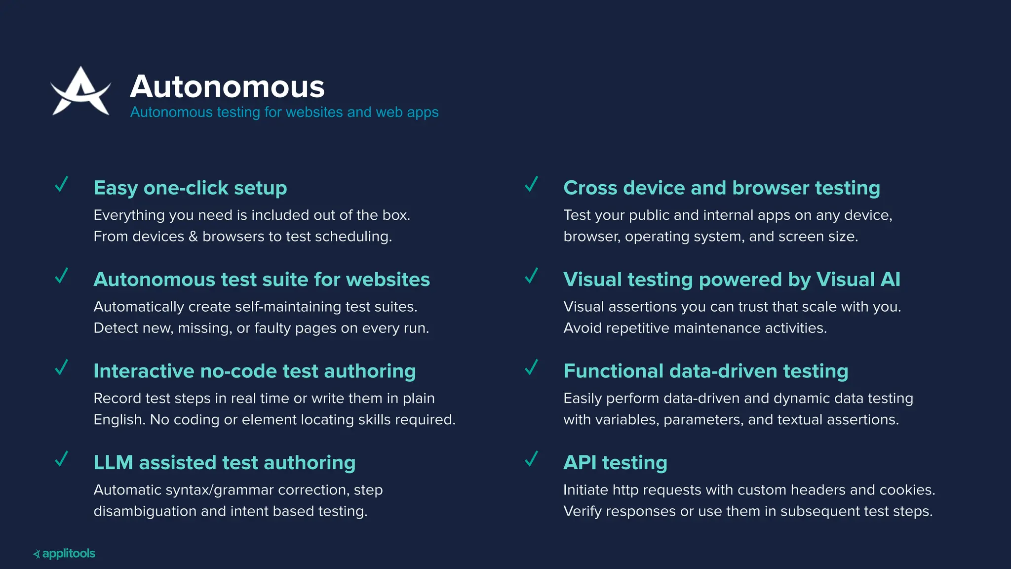 Autonomous
Autonomous testing for websites and web apps
✓ Easy one-click setup
Everything you need is included out of the box.
From devices & browsers to test scheduling.
✓ Autonomous test suite for websites
Automatically create self-maintaining test suites.
Detect new, missing, or faulty pages on every run.
✓ Interactive no-code test authoring
Record test steps in real time or write them in plain
English. No coding or element locating skills required.
✓ LLM assisted test authoring
Automatic syntax/grammar correction, step
disambiguation and intent based testing.
✓ Cross device and browser testing
Test your public and internal apps on any device,
browser, operating system, and screen size.
✓ Visual testing powered by Visual AI
Visual assertions you can trust that scale with you.
Avoid repetitive maintenance activities.
✓ Functional data-driven testing
Easily perform data-driven and dynamic data testing
with variables, parameters, and textual assertions.
✓ API testing
Initiate http requests with custom headers and cookies.
Verify responses or use them in subsequent test steps.
 