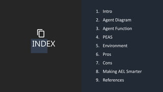 INDEX
1. Intro
2. Agent Diagram
3. Agent Function
4. PEAS
5. Environment
6. Pros
7. Cons
8. Making AEL Smarter
9. References
 