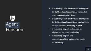 Agent
Function
 If at enemy's last location and enemy not
in sight and cooldown timer not started
then start cooldown timer
 If at enemy's last location and enemy not
in sight and cooldown timer expired then
change mode to returning to post
 if returning to post and enemy in
sight then set mode to chasing
 if returning to post and
reached patrolling path and set mode
to patrolling
4
 