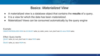 11
● A materialized view is a database object that contains the results of a query.
● It is a view for which the data has been materialized.
● Materialized Views can be consumed automatically by the query engine
Example:
CREATE MATERIALIZED VIEW mv AS SELECT seller_id, seller_name, num_item*cost AS value FROM sales;
Effect: Query rewrite
SELECT seller_id, num_item*cost AS value FROM sales;
~
SELECT seller_id, value FROM mv;
Basics: Materialized View
 
