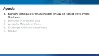 3
Agenda
1. Standard techniques for structuring data for SQL-on-Hadoop (Hive, Presto,
Spark etc)
2. Difficulties in structuring data
3. A case for Materialized Views
4. Challenges with Materialized Views
5. Solution
 
