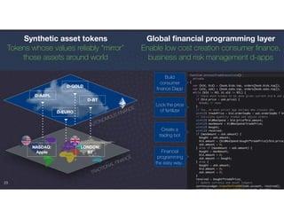 23
TRADTIONAL FINANCE
D-BT
D-AAPL
LONDON:
BT
NASDAQ:
Apple
AUTONOMOUS FINANCE
D-EURO
D-GOLD
Synthetic asset tokens
Tokens whose values reliably “mirror”
those assets around world
Global ﬁnancial programming layer
Enable low cost creation consumer ﬁnance,
business and risk management d-apps
Build
consumer
ﬁnance Dapp
Lock the price
of fertilizer
Create a
trading bot
Financial
programming
the easy way..
 