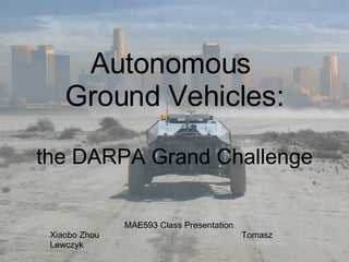Autonomous  Ground Vehicles: the DARPA Grand Challenge MAE593 Class Presentation Xiaobo Zhou   Tomasz Lewczyk 