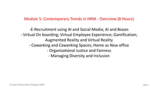 Module 5: Contemporary Trends in HRM - Overview (8 Hours)
-E-Recruitment using AI and Social Media; AI and Biases
- Virtual On boarding; Virtual Employee Experience; Gamification;
Augmented Reality and Virtual Reality
- Coworking and Coworking Spaces; Home as New office
- Organizational Justice and Fairness
- Managing Diversity and Inclusion
Dr.NoorFirdoosJahan,Professor,RVIM slide1
 