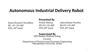 Autonomous Industrial Delivery Robot
Imran Hossain Chowdhury
ID: 191-141-002
EEE, 44th batch
Presented By
Supervised By
MD Hasanur Rahman Sohag
Lecturer
Department of Electrical and Electronic Engineering
Metropolitan University, Sylhet
Jakia Sultana Noushin
ID:191-141-005
EEE,44th batch
Polash Sharma
ID:191-141-009
EEE,44th batch
1
 