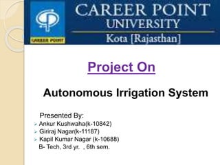 Project On
Autonomous Irrigation System
Presented By:
 Ankur Kushwaha(k-10842)
 Giriraj Nagar(k-11187)
 Kapil Kumar Nagar (k-10688)
B- Tech, 3rd yr. , 6th sem.
 
