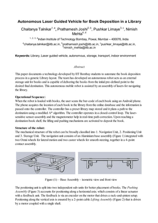 Autonomous Laser Guided Vehicle for Book Deposition in a Library
Chaitanya Talnikar1, a
, Prathamesh Joshi2, b
, Pushkar Limaye3, c
, Nimish
Mehta4, d
1, 2, 3, 4
Indian Institute of Technology Bombay, Powai, Mumbai – 400076, India
a
chaitanya.talnikar@iitb.ac.in, b
prathamesh.joshi@iitb.ac.in, c
pushkar_limaye@iitb.ac.in,
d
nimish_mehta@iitb.ac.in
Keywords: Library, Laser guided vehicle, autonomous, storage, transport, indoor environment
Abstract
This paper documents a technology developed by IIT Bombay students to automate the book deposition
process in a generic Library layout. The team has developed an autonomous robot acts as an external
storage unit for books and is capable of delivering the books from the initial pre-defined point to the
desired final destination. This autonomous mobile robot is assisted by an assembly of lasers for navigating
the library.
Operational Sequence:
When the robot is loaded with books, the user scans the bar-code of each book using an Android phone.
The phone acquires the location of each book in the library from the online database and the information is
passed onto the controller. The controller has a preset library map stored and it plans a path to the
destination using a modified A* algorithm. The controller operates in a closed-control loop. The laser-
sensitive sensor-assembly and the magnetometer help in real-time path correction. Upon reaching a
destination book shelf, the lifting and pushing mechanisms are activated to deposit the book.
Structure of the robot:
The mechanical structure of the robot can be broadly classified into 1. Navigation Unit, 2. Positioning Unit
and 3. Storage Unit. The navigation unit consists of an Aluminium base assembly (Figure 1) integrated with
two Omni wheels for lateral motion and two castor wheels for smooth steering, together in a 4-point
contact assembly.
Figure (1) – Base Assembly – isometric view and front view
The positioning unit is split into two independent sub-units for better placement of books. The Pushing
Assembly (Figure 3) accounts for positioning along a horizontal axis; which consists of a linear actuator
with a feedback unit. The feedback is via an encoder on the motor that drives a rack-and-pinion setup.
Positioning along the vertical axis is ensured by a 2-point cable Lifting Assembly (Figure 2) that is driven
by a motor coupled with a single shaft.
 