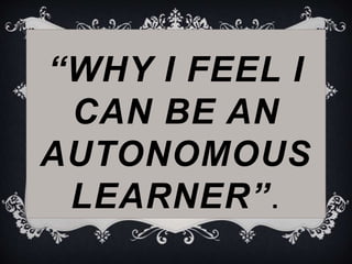 “WHY I FEEL I
CAN BE AN
AUTONOMOUS
LEARNER”.
 