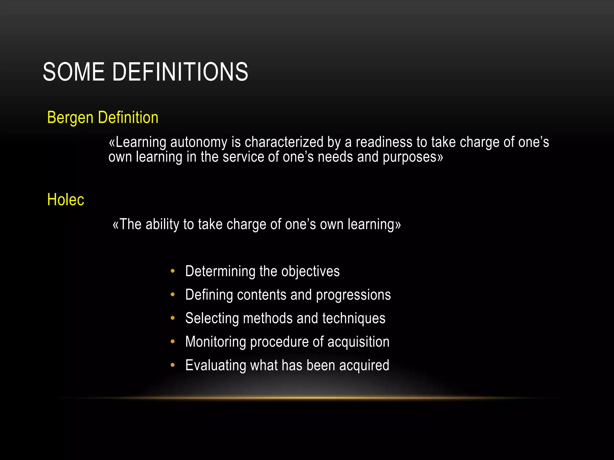 SOME DEFINITIONS
Bergen Definition
         «Learning autonomy is characterized by a readiness to take charge of one’s
         own learning in the service of one’s needs and purposes»

Holec
         «The ability to take charge of one’s own learning»


                    • Determining the objectives
                    • Defining contents and progressions
                    • Selecting methods and techniques
                    • Monitoring procedure of acquisition
                    • Evaluating what has been acquired
 