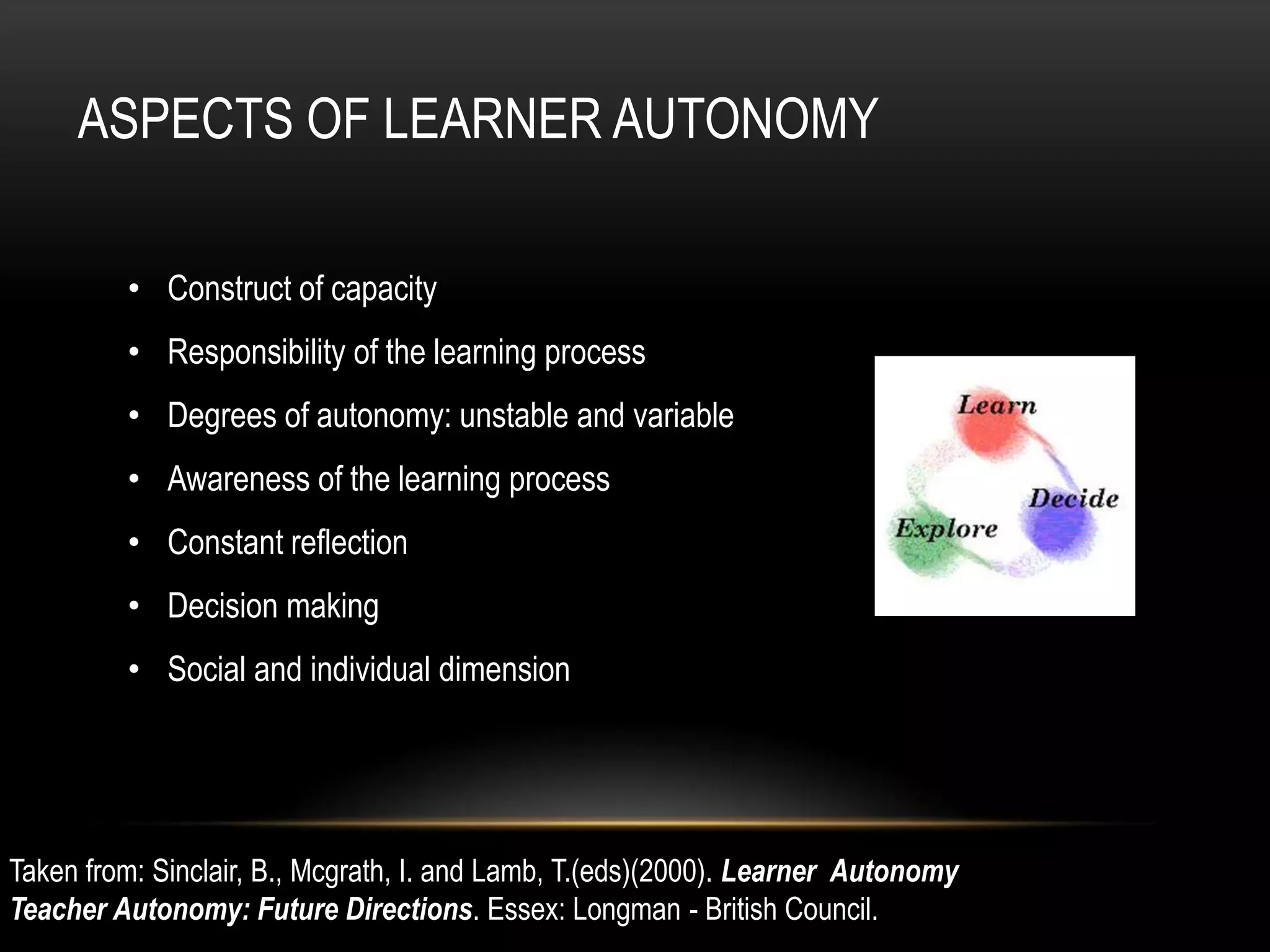 ASPECTS OF LEARNER AUTONOMY

         • Construct of capacity
         • Responsibility of the learning process
         • Degrees of autonomy: unstable and variable
         • Awareness of the learning process
         • Constant reflection
         • Decision making
         • Social and individual dimension




Taken from: Sinclair, B., Mcgrath, I. and Lamb, T.(eds)(2000). Learner Autonomy
Teacher Autonomy: Future Directions. Essex: Longman - British Council.
 