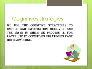 Cognitives strategies
we use the cognitive strategies to
understand information received and
the ways in which we process it, for
later use it. Cofnitives strategies ease
out knowledge.
 