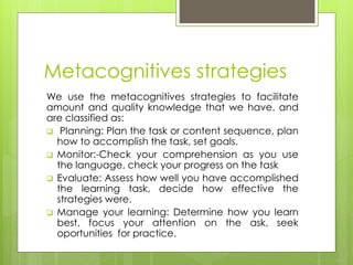 Metacognitives strategies
We use the metacognitives strategies to facilitate
amount and quality knowledge that we have. and
are classified as:
 Planning: Plan the task or content sequence, plan
how to accomplish the task, set goals.
 Monitor:-Check your comprehension as you use
the language, check your progress on the task
 Evaluate: Assess how well you have accomplished
the learning task, decide how effective the
strategies were.
 Manage your learning: Determine how you learn
best, focus your attention on the ask, seek
oportunities for practice.
 
