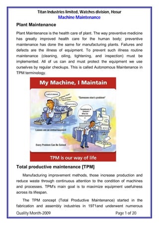 Titan Industries limited, Watches division, Hosur
Machine Maintenance
Quality Month-2009 Page 1 of 20
Plant Maintenance
Plant Maintenance is the health care of plant. The way preventive medicine
has greatly improved health care for the human body; preventive
maintenance has done the same for manufacturing plants. Failures and
defects are the illness of equipment. To prevent such illness routine
maintenance (cleaning, oiling, tightening, and inspection) must be
implemented. All of us can and must protect the equipment we use
ourselves by regular checkups. This is called Autonomous Maintenance in
TPM terminology.
Total productive maintenance [TPM]
Manufacturing improvement methods, those increase production and
reduce waste through continuous attention to the condition of machines
and processes. TPM's main goal is to maximize equipment usefulness
across its lifespan.
The TPM concept (Total Productive Maintenance) started in the
fabrication and assembly industries in 1971and underwent numerous
 