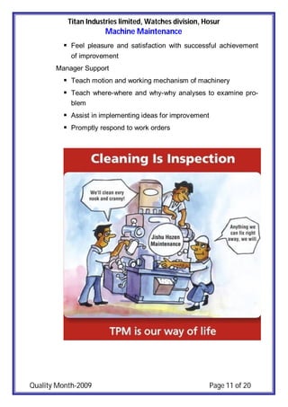 Titan Industries limited, Watches division, Hosur
Machine Maintenance
Quality Month-2009 Page 11 of 20
 Feel pleasure and satisfaction with successful achievement
of improvement
Manager Support
 Teach motion and working mechanism of machinery
 Teach where-where and why-why analyses to examine pro-
blem
 Assist in implementing ideas for improvement
 Promptly respond to work orders
 