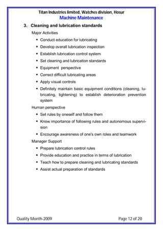 Titan Industries limited, Watches division, Hosur
Machine Maintenance
Quality Month-2009 Page 12 of 20
3. Cleaning and lubrication standards
Major Activities
 Conduct education for lubricating
 Develop overall lubrication inspection
 Establish lubrication control system
 Set cleaning and lubrication standards
 Equipment perspective
 Correct difficult lubricating areas
 Apply visual controls
 Definitely maintain basic equipment conditions (cleaning, lu-
bricating, tightening) to establish deterioration prevention
system
Human perspective
 Set rules by oneself and follow them
 Know importance of following rules and autonomous supervi-
sion
 Encourage awareness of one's own roles and teamwork
Manager Support
 Prepare lubrication control rules
 Provide education and practice in terms of lubrication
 Teach how to prepare cleaning and lubricating standards
 Assist actual preparation of standards
 
