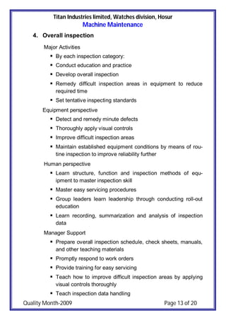 Titan Industries limited, Watches division, Hosur
Machine Maintenance
Quality Month-2009 Page 13 of 20
4. Overall inspection
Major Activities
 By each inspection category:
 Conduct education and practice
 Develop overall inspection
 Remedy difficult inspection areas in equipment to reduce
required time
 Set tentative inspecting standards
Equipment perspective
 Detect and remedy minute defects
 Thoroughly apply visual controls
 Improve difficult inspection areas
 Maintain established equipment conditions by means of rou-
tine inspection to improve reliability further
Human perspective
 Learn structure, function and inspection methods of equ-
ipment to master inspection skill
 Master easy servicing procedures
 Group leaders learn leadership through conducting roll-out
education
 Learn recording, summarization and analysis of inspection
data
Manager Support
 Prepare overall inspection schedule, check sheets, manuals,
and other teaching materials
 Promptly respond to work orders
 Provide training for easy servicing
 Teach how to improve difficult inspection areas by applying
visual controls thoroughly
 Teach inspection data handling
 