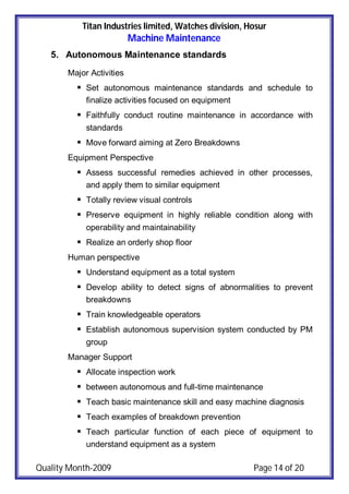 Titan Industries limited, Watches division, Hosur
Machine Maintenance
Quality Month-2009 Page 14 of 20
5. Autonomous Maintenance standards
Major Activities
 Set autonomous maintenance standards and schedule to
finalize activities focused on equipment
 Faithfully conduct routine maintenance in accordance with
standards
 Move forward aiming at Zero Breakdowns
Equipment Perspective
 Assess successful remedies achieved in other processes,
and apply them to similar equipment
 Totally review visual controls
 Preserve equipment in highly reliable condition along with
operability and maintainability
 Realize an orderly shop floor
Human perspective
 Understand equipment as a total system
 Develop ability to detect signs of abnormalities to prevent
breakdowns
 Train knowledgeable operators
 Establish autonomous supervision system conducted by PM
group
Manager Support
 Allocate inspection work
 between autonomous and full-time maintenance
 Teach basic maintenance skill and easy machine diagnosis
 Teach examples of breakdown prevention
 Teach particular function of each piece of equipment to
understand equipment as a system
 
