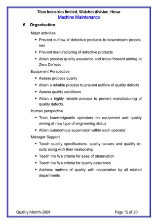 Titan Industries limited, Watches division, Hosur
Machine Maintenance
Quality Month-2009 Page 15 of 20
6. Organisation
Major activities
 Prevent outflow of defective products to downstream proces-
ses
 Prevent manufacturing of defective products
 Attain process quality assurance and move forward aiming at
Zero Defects
Equipment Perspective
 Assess process quality
 Attain a reliable process to prevent outflow of quality defects
 Assess quality conditions
 Attain a highly reliable process to prevent manufacturing of
quality defects.
Human perspective
 Train knowledgeable operators on equipment and quality
aiming at new type of engineering status
 Attain autonomous supervision within each operator
Manager Support
 Teach quality specifications, quality causes and quality re-
sults along with their relationship
 Teach the five criteria for ease of observation
 Teach the five criteria for quality assurance
 Address matters of quality with cooperation by all related
departments
 