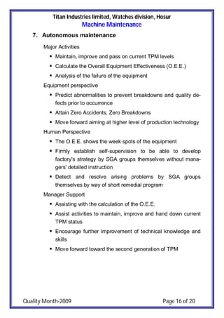 Titan Industries limited, Watches division, Hosur
Machine Maintenance
Quality Month-2009 Page 16 of 20
7. Autonomous maintenance
Major Activities
 Maintain, improve and pass on current TPM levels
 Calculate the Overall Equipment Effectiveness (O.E.E.)
 Analysis of the failure of the equipment
Equipment perspective
 Predict abnormalities to prevent breakdowns and quality de-
fects prior to occurrence
 Attain Zero Accidents, Zero Breakdowns
 Move forward aiming at higher level of production technology
Human Perspective
 The O.E.E. shows the week spots of the equipment
 Firmly establish self-supervision to be able to develop
factory's strategy by SGA groups themselves without mana-
gers' detailed instruction
 Detect and resolve arising problems by SGA groups
themselves by way of short remedial program
Manager Support
 Assisting with the calculation of the O.E.E.
 Assist activities to maintain, improve and hand down current
TPM status
 Encourage further improvement of technical knowledge and
skills
 Move forward toward the second generation of TPM
 
