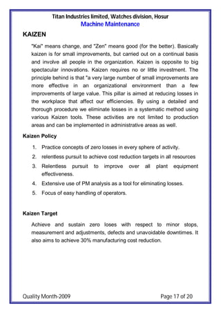 Titan Industries limited, Watches division, Hosur
Machine Maintenance
Quality Month-2009 Page 17 of 20
KAIZEN
"Kai" means change, and "Zen" means good (for the better). Basically
kaizen is for small improvements, but carried out on a continual basis
and involve all people in the organization. Kaizen is opposite to big
spectacular innovations. Kaizen requires no or little investment. The
principle behind is that "a very large number of small improvements are
more effective in an organizational environment than a few
improvements of large value. This pillar is aimed at reducing losses in
the workplace that affect our efficiencies. By using a detailed and
thorough procedure we eliminate losses in a systematic method using
various Kaizen tools. These activities are not limited to production
areas and can be implemented in administrative areas as well.
Kaizen Policy
1. Practice concepts of zero losses in every sphere of activity.
2. relentless pursuit to achieve cost reduction targets in all resources
3. Relentless pursuit to improve over all plant equipment
effectiveness.
4. Extensive use of PM analysis as a tool for eliminating losses.
5. Focus of easy handling of operators.
Kaizen Target
Achieve and sustain zero loses with respect to minor stops,
measurement and adjustments, defects and unavoidable downtimes. It
also aims to achieve 30% manufacturing cost reduction.
 