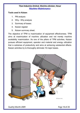 Titan Industries limited, Watches division, Hosur
Machine Maintenance
Quality Month-2009 Page 18 of 20
Tools used in Kaizen
1. PM analysis
2. Why - Why analysis
3. Summary of losses
4. Kaizen register
5. Kaizen summary sheet.
The objective of TPM is maximization of equipment effectiveness. TPM
aims at maximization of machine utilization and not merely machine
availability maximization. As one of the pillars of TPM activities, Kaizen
pursues efficient equipment, operator and material and energy utilization
that is extremes of productivity and aims at achieving substantial effects.
Kaizen activities try to thoroughly eliminate 16 major losses.
 